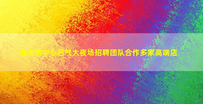 遵义市中心名气大夜场招聘团队合作多家高端店